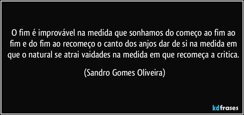 O fim é improvável na medida que sonhamos do começo ao fim ao fim e do fim ao recomeço o canto dos anjos dar de si na medida em que o natural se atrai vaidades na medida em que recomeça a critica. (Sandro Gomes Oliveira)