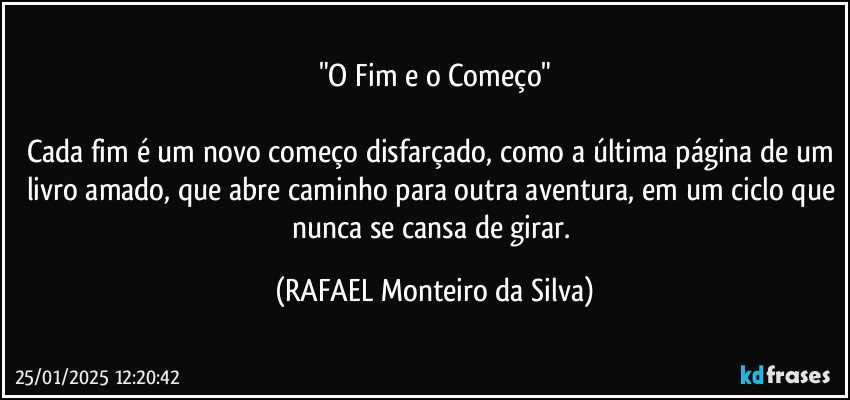 "O Fim e o Começo"

Cada fim é um novo começo disfarçado, como a última página de um livro amado, que abre caminho para outra aventura, em um ciclo que nunca se cansa de girar. (Rafael Monteiro da Silva)