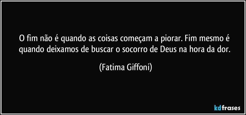 O fim não é quando as coisas começam a piorar. Fim mesmo é quando deixamos de buscar o socorro de Deus na hora da dor. (Fatima Giffoni)