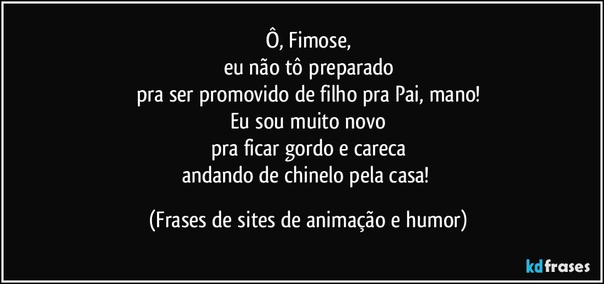 Ô, Fimose,
eu não tô preparado
pra ser promovido de filho pra Pai, mano!
Eu sou muito novo
pra ficar gordo e careca
andando de chinelo pela casa! (Frases de sites de animação e humor)