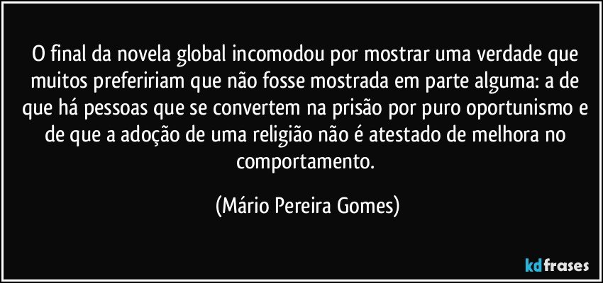 O final da novela global incomodou por mostrar uma verdade que muitos prefeririam que não fosse mostrada em parte alguma: a de que há pessoas que se convertem na prisão por puro oportunismo e de que a adoção de uma religião não é atestado de melhora no comportamento. (Mário Pereira Gomes)