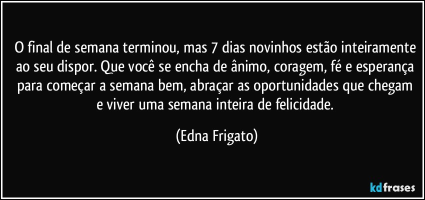 O final de semana terminou, mas 7 dias novinhos estão inteiramente ao seu dispor. Que você se encha de ânimo, coragem, fé e esperança para começar a semana bem, abraçar as oportunidades que chegam e viver uma semana inteira de felicidade. (Edna Frigato)