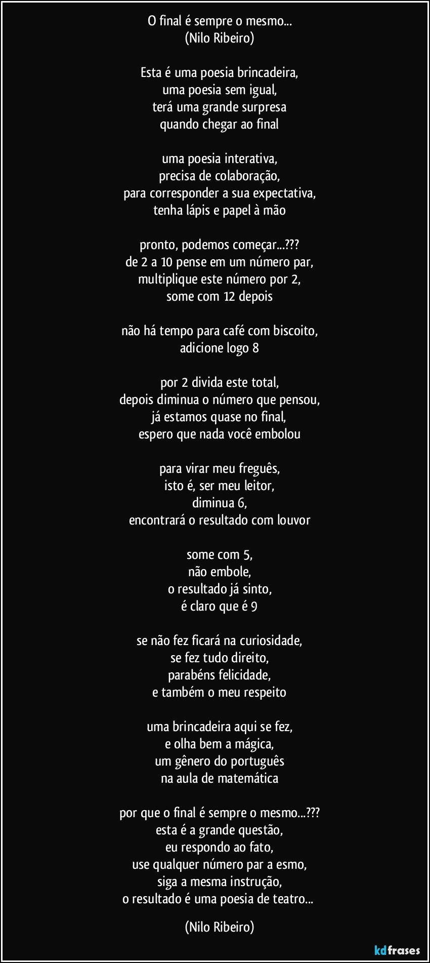 O final é sempre o mesmo...
(Nilo Ribeiro)

Esta é uma poesia brincadeira,
uma poesia sem igual,
terá uma grande surpresa
quando chegar ao final

uma poesia interativa,
precisa de colaboração,
para corresponder a sua expectativa,
tenha lápis e papel à mão

pronto, podemos começar...???
de 2 a 10 pense em um número par,
multiplique este número por 2,
some com 12 depois

não há tempo para café com biscoito,
adicione logo 8

por 2 divida este total,
depois diminua o número que pensou,
já estamos quase no final,
espero que nada você embolou

para virar meu freguês,
isto é, ser meu leitor,
diminua 6,
encontrará o resultado com louvor

some com 5,
não embole,
o resultado já sinto,
é claro que é 9

se não fez ficará na curiosidade,
se fez tudo direito,
parabéns felicidade,
e também o meu respeito

uma brincadeira aqui se fez,
e olha bem a mágica,
um gênero do português
na aula de matemática

por que o final é sempre o mesmo...???
esta é a grande questão,
eu respondo ao fato,
use qualquer número par a esmo,
siga a mesma instrução,
o resultado é uma poesia de teatro... (Nilo Ribeiro)