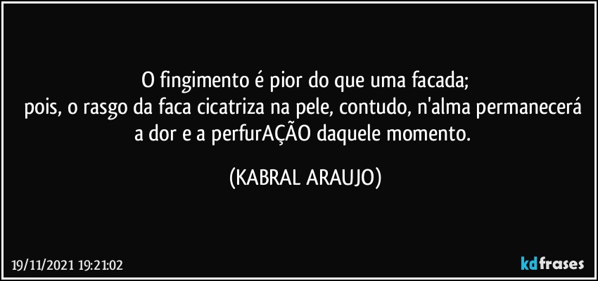 O fingimento é pior do que uma facada;
pois, o rasgo da faca cicatriza na pele, contudo, n'alma permanecerá a dor e a perfurAÇÃO daquele momento. (KABRAL ARAUJO)