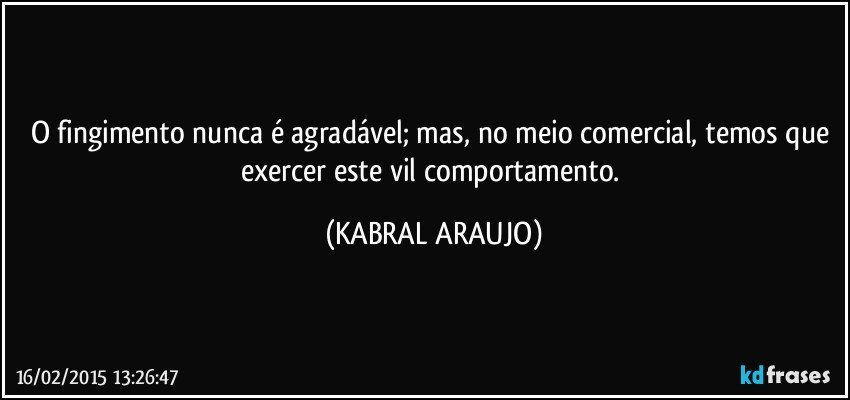 O fingimento nunca é agradável; mas, no meio comercial, temos que exercer este vil comportamento. (KABRAL ARAUJO)