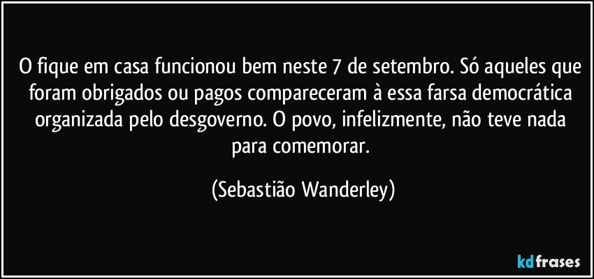 O fique em casa funcionou bem neste 7 de setembro. Só aqueles que foram obrigados ou pagos compareceram à essa farsa democrática organizada pelo desgoverno. O povo, infelizmente, não teve nada para comemorar. (Sebastião Wanderley)