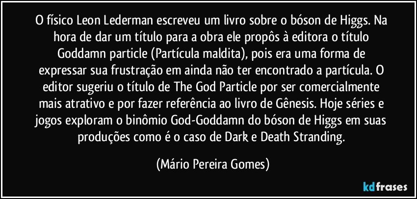 O físico Leon Lederman escreveu um livro sobre o bóson de Higgs. Na hora de dar um título para a obra ele propôs à editora o título Goddamn particle (Partícula maldita), pois era uma forma de expressar sua frustração em ainda não ter encontrado a partícula. O editor sugeriu o título de The God Particle por ser comercialmente mais atrativo e por fazer referência ao livro de Gênesis. Hoje séries e jogos exploram o binômio God-Goddamn do bóson de Higgs em suas produções como é o caso de Dark e Death Stranding. (Mário Pereira Gomes)