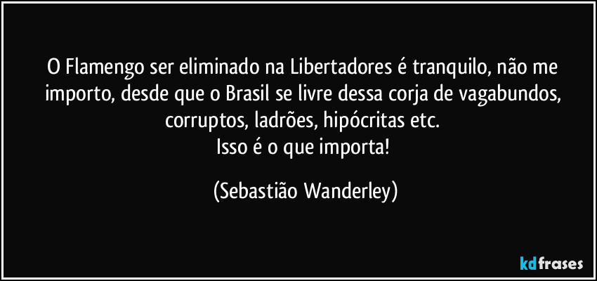 O Flamengo ser eliminado na Libertadores é tranquilo, não me importo, desde que o Brasil se livre dessa corja de vagabundos, corruptos, ladrões, hipócritas etc.
Isso é o que importa! (Sebastião Wanderley)