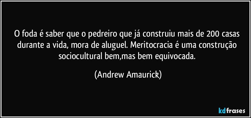 O foda é saber que o pedreiro que já construiu mais de 200 casas durante a vida, mora de aluguel. Meritocracia é uma construção sociocultural bem,mas bem equivocada. (Andrew Amaurick)