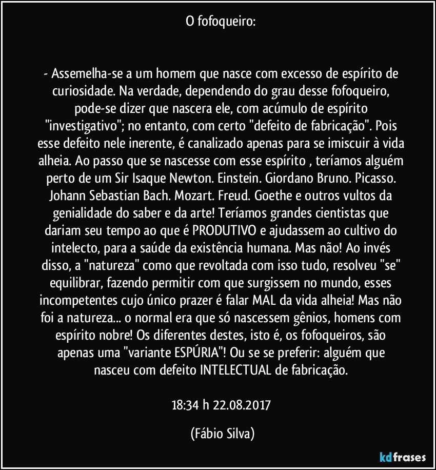 O fofoqueiro: 


- Assemelha-se a um homem que nasce com excesso de espírito de curiosidade. Na verdade, dependendo do grau desse fofoqueiro, pode-se dizer que nascera ele, com acúmulo de espírito "investigativo"; no entanto, com certo "defeito de fabricação". Pois esse defeito nele inerente, é canalizado apenas para se imiscuir à vida alheia. Ao passo que se nascesse com esse espírito , teríamos alguém perto de um Sir Isaque Newton. Einstein. Giordano Bruno. Picasso. Johann Sebastian Bach. Mozart. Freud. Goethe e outros vultos da genialidade do saber e da arte! Teríamos grandes cientistas que dariam seu tempo ao que é PRODUTIVO e ajudassem ao cultivo do intelecto, para a saúde da existência humana. Mas não! Ao invés disso, a "natureza" como que revoltada com isso tudo, resolveu "se" equilibrar, fazendo permitir com que surgissem no mundo, esses incompetentes cujo único prazer é falar MAL da vida alheia! Mas não foi a natureza... o normal era que só nascessem gênios, homens com espírito nobre! Os diferentes destes, isto é, os fofoqueiros, são apenas uma "variante ESPÚRIA"! Ou se se preferir: alguém que nasceu com defeito INTELECTUAL de fabricação. 

18:34 h 22.08.2017 (Fábio Silva)