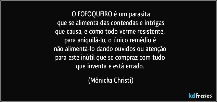 O FOFOQUEIRO é um parasita
que se alimenta das contendas e intrigas
que causa, e como todo verme resistente, 
para aniquilá-lo, o único remédio é 
não alimentá-lo dando ouvidos ou atenção 
para este inútil que se compraz com tudo 
que inventa e está errado. (Mônicka Christi)