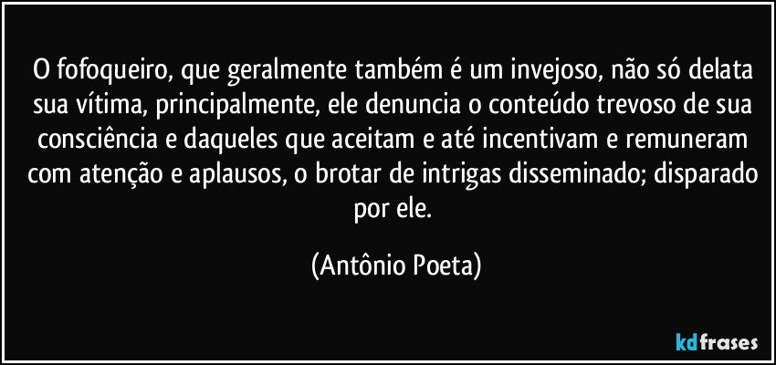 O fofoqueiro, que geralmente também é um invejoso, não só delata sua vítima, principalmente, ele denuncia o conteúdo trevoso de sua consciência e daqueles que aceitam e até incentivam e remuneram com atenção e aplausos, o brotar de intrigas disseminado; disparado por ele. (Antônio Poeta)