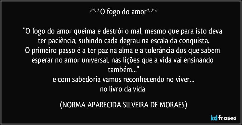 ***O fogo do amor***

"O fogo do amor queima e destrói o mal, mesmo que para isto deva ter paciência, subindo cada degrau na escala da conquista.
O primeiro passo é a ter paz na alma e a tolerância  dos que sabem esperar no amor universal, nas lições que a vida vai ensinando também..."
e com sabedoria vamos reconhecendo no viver...
no livro da vida (NORMA APARECIDA SILVEIRA DE MORAES)