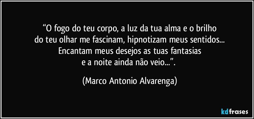 “O fogo do teu corpo, a luz da tua alma e o brilho
do teu olhar me fascinam, hipnotizam meus sentidos...
Encantam meus desejos as tuas fantasias
e a noite ainda não veio...”. (Marco Antonio Alvarenga)