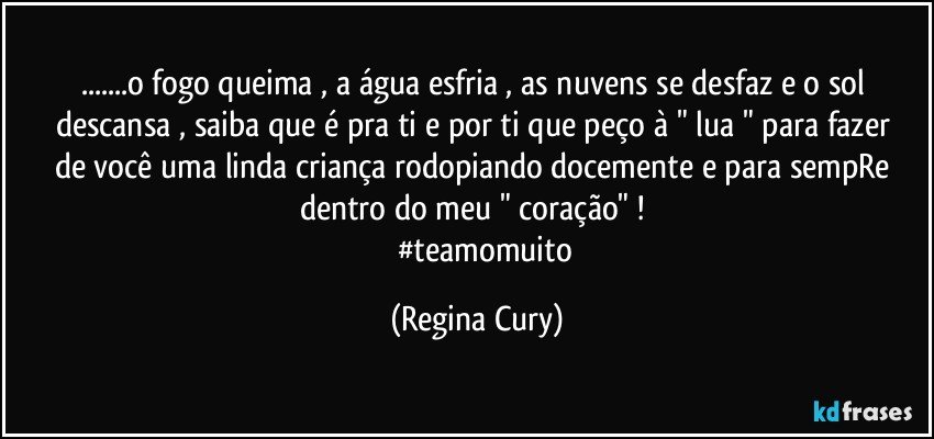 ...o fogo queima , a água esfria , as nuvens se desfaz  e o sol descansa , saiba que  é pra ti  e por ti que peço  à " lua "  para fazer  de você   uma  linda criança  rodopiando  docemente e para sempRe  dentro do meu " coração"  ! 
            #teamomuito (Regina Cury)