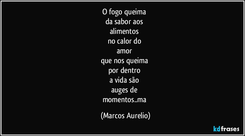 O fogo queima 
da sabor aos 
alimentos 
no calor do 
amor 
que nos queima 
por dentro 
a vida são 
auges de 
momentos..ma (Marcos Aurelio)