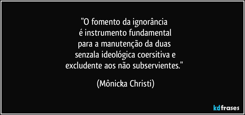 "O fomento da ignorância
é instrumento fundamental
para a manutenção da duas
senzala ideológica coersitiva e
excludente aos não subservientes." (Mônicka Christi)