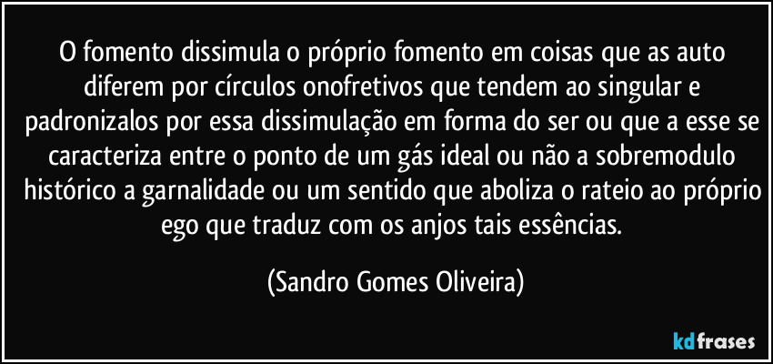 O fomento dissimula o próprio fomento em coisas que as auto diferem por círculos onofretivos que tendem ao singular e padronizalos por essa dissimulação em forma do ser ou que a esse se caracteriza entre o ponto de um gás ideal ou não a sobremodulo histórico a garnalidade ou um sentido que aboliza o rateio ao próprio ego que traduz com os anjos tais essências. (Sandro Gomes Oliveira)