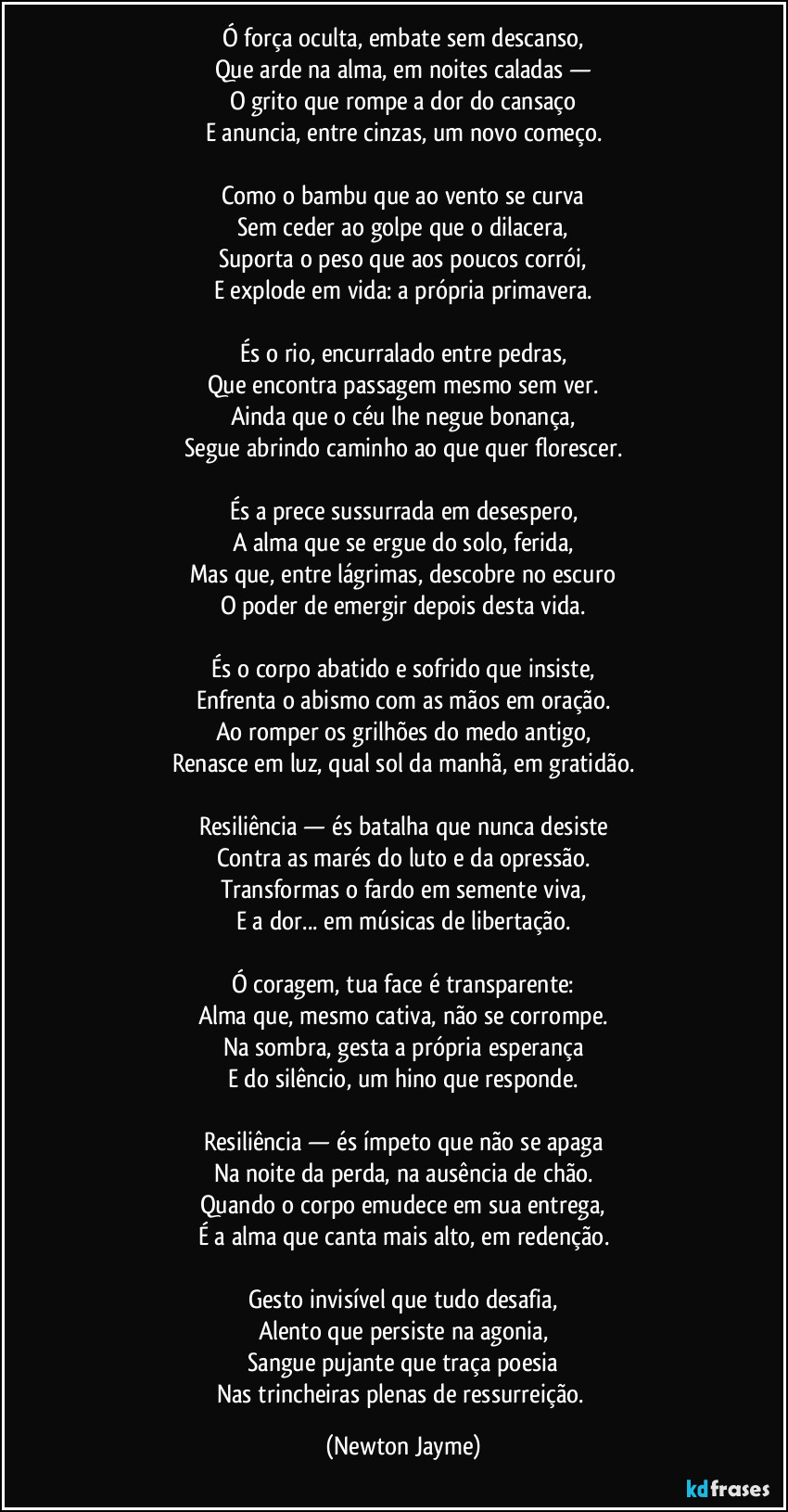 Ó força oculta, embate sem descanso,
Que arde na alma, em noites caladas —
O grito que rompe a dor do cansaço
E anuncia, entre cinzas, um novo começo.
Como o bambu que ao vento se curva
Sem ceder ao golpe que o dilacera,
Suporta o peso que aos poucos corrói,
E explode em vida: a própria primavera.
És o rio, encurralado entre pedras,
Que encontra passagem mesmo sem ver.
Ainda que o céu lhe negue bonança,
Segue abrindo caminho ao que quer florescer.
És a prece sussurrada em desespero,
A alma que se ergue do solo, ferida,
Mas que, entre lágrimas, descobre no escuro
O poder de emergir depois desta vida.
És o corpo abatido e sofrido que insiste,
Enfrenta o abismo com as mãos em oração.
Ao romper os grilhões do medo antigo,
Renasce em luz, qual sol da manhã, em gratidão.
Resiliência — és batalha que nunca desiste
Contra as marés do luto e da opressão.
Transformas o fardo em semente viva,
E a dor... em músicas de libertação.
Ó coragem, tua face é transparente:
Alma que, mesmo cativa, não se corrompe.
Na sombra, gesta a própria esperança
E do silêncio, um hino que responde.
Resiliência — és ímpeto que não se apaga
Na noite da perda, na ausência de chão.
Quando o corpo emudece em sua entrega,
É a alma que canta mais alto, em redenção.
Gesto invisível que tudo desafia,
Alento que persiste na agonia,
Sangue pujante que traça poesia
Nas trincheiras plenas de ressurreição. (Newton Jayme)