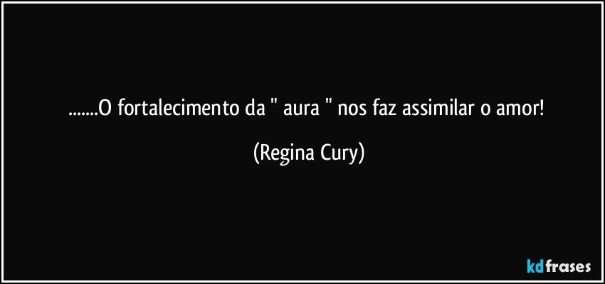 ...O fortalecimento da  " aura " nos faz  assimilar o amor! (Regina Cury)