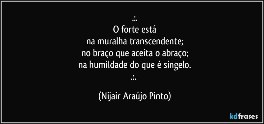 .:.
O forte está
na muralha transcendente;
no braço que aceita o abraço;
na humildade do que é singelo.
.:. (Nijair Araújo Pinto)