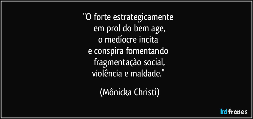 "O forte estrategicamente
em prol do bem age,
o medíocre incita
e conspira fomentando
fragmentação social,
violência e maldade." (Mônicka Christi)