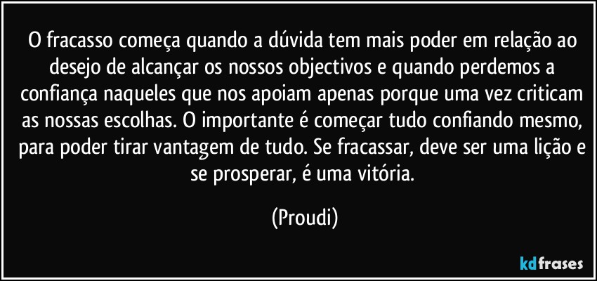 O fracasso começa quando a dúvida tem mais poder em relação ao desejo de alcançar os nossos objectivos e quando perdemos a confiança naqueles que nos apoiam apenas porque uma vez criticam as nossas escolhas. O importante é começar tudo confiando mesmo, para poder tirar vantagem de tudo. Se fracassar, deve ser uma lição e se prosperar, é uma vitória. (Proudi)