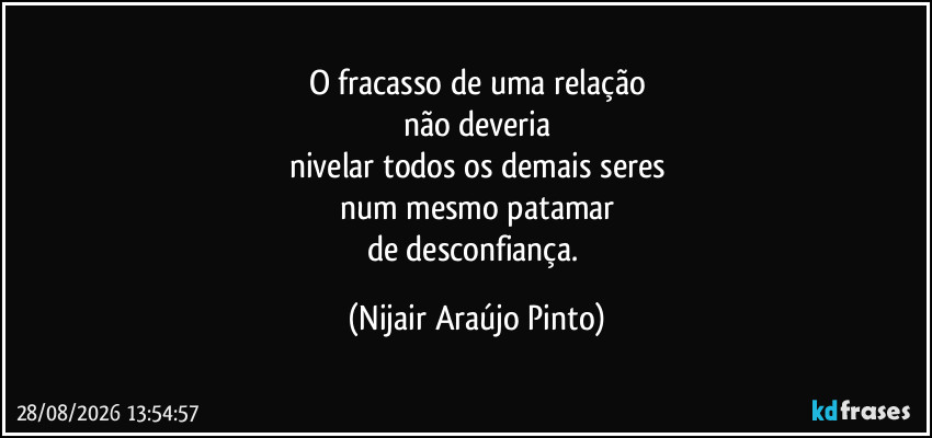 O fracasso de uma relação
não deveria
nivelar todos os demais seres
num mesmo patamar
de desconfiança. (Nijair Araújo Pinto)