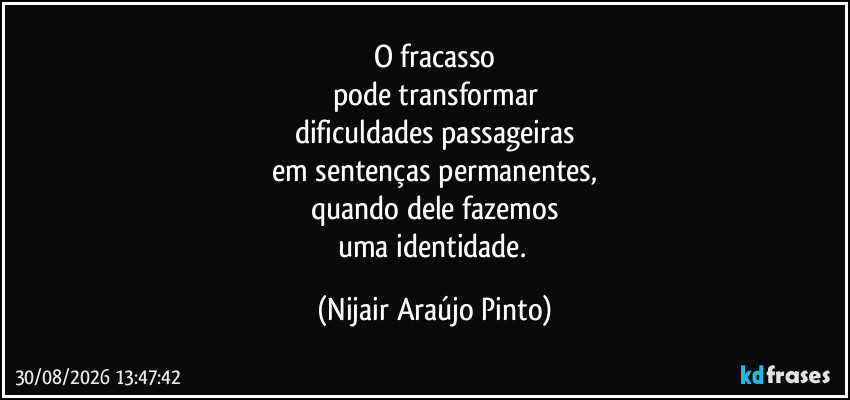 O fracasso
pode transformar
dificuldades passageiras
em sentenças permanentes,
quando dele fazemos
uma identidade. (Nijair Araújo Pinto)