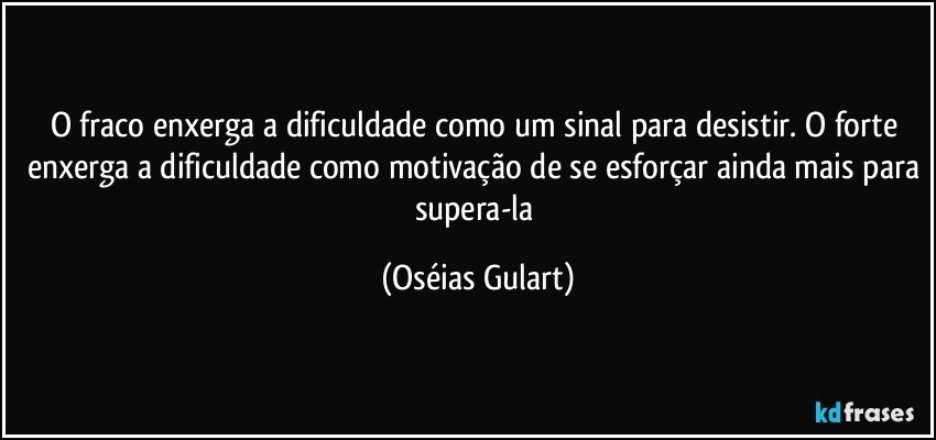 O fraco enxerga a dificuldade como um sinal para desistir. O forte enxerga a dificuldade como motivação de se esforçar ainda mais para supera-la (Oséias Gulart)