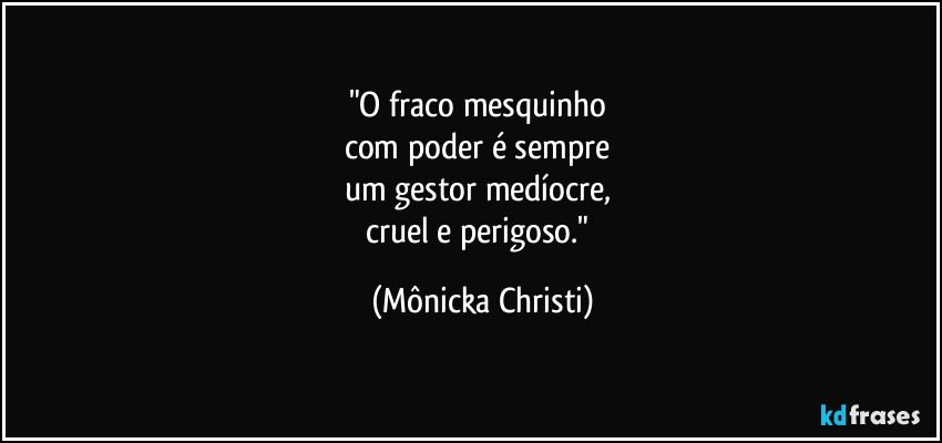 "O fraco mesquinho 
com poder é sempre 
um gestor medíocre, 
cruel e perigoso." (Mônicka Christi)
