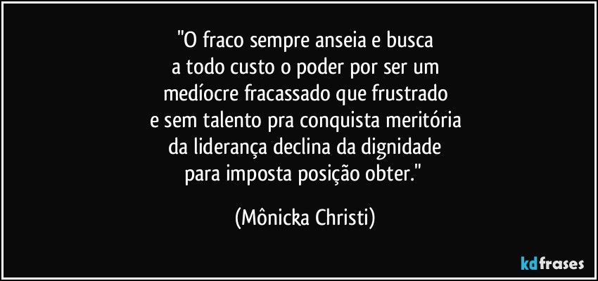 "O fraco sempre anseia e busca
a todo custo o poder por ser um
medíocre fracassado que frustrado
e sem talento pra conquista meritória
 da liderança declina da dignidade 
para imposta posição obter." (Mônicka Christi)