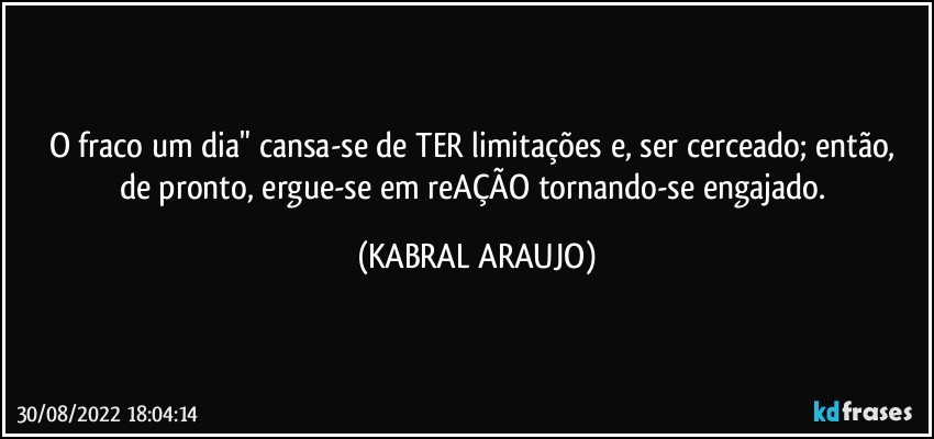 O fraco um dia" cansa-se  de TER limitações e, ser cerceado; então, de pronto, ergue-se em reAÇÃO tornando-se engajado. (KABRAL ARAUJO)