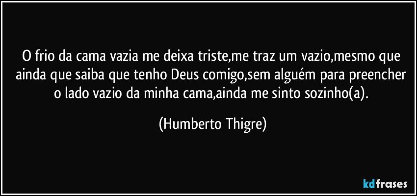 O frio da cama vazia me deixa triste,me traz um vazio,mesmo que ainda que saiba que tenho Deus comigo,sem alguém para preencher o lado vazio da minha cama,ainda me sinto sozinho(a). (Humberto Thigre)