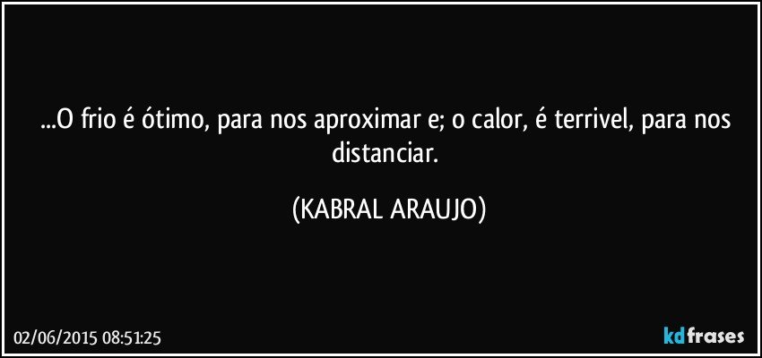 ...O frio é ótimo, para nos aproximar e; o calor, é terrivel, para nos distanciar. (KABRAL ARAUJO)