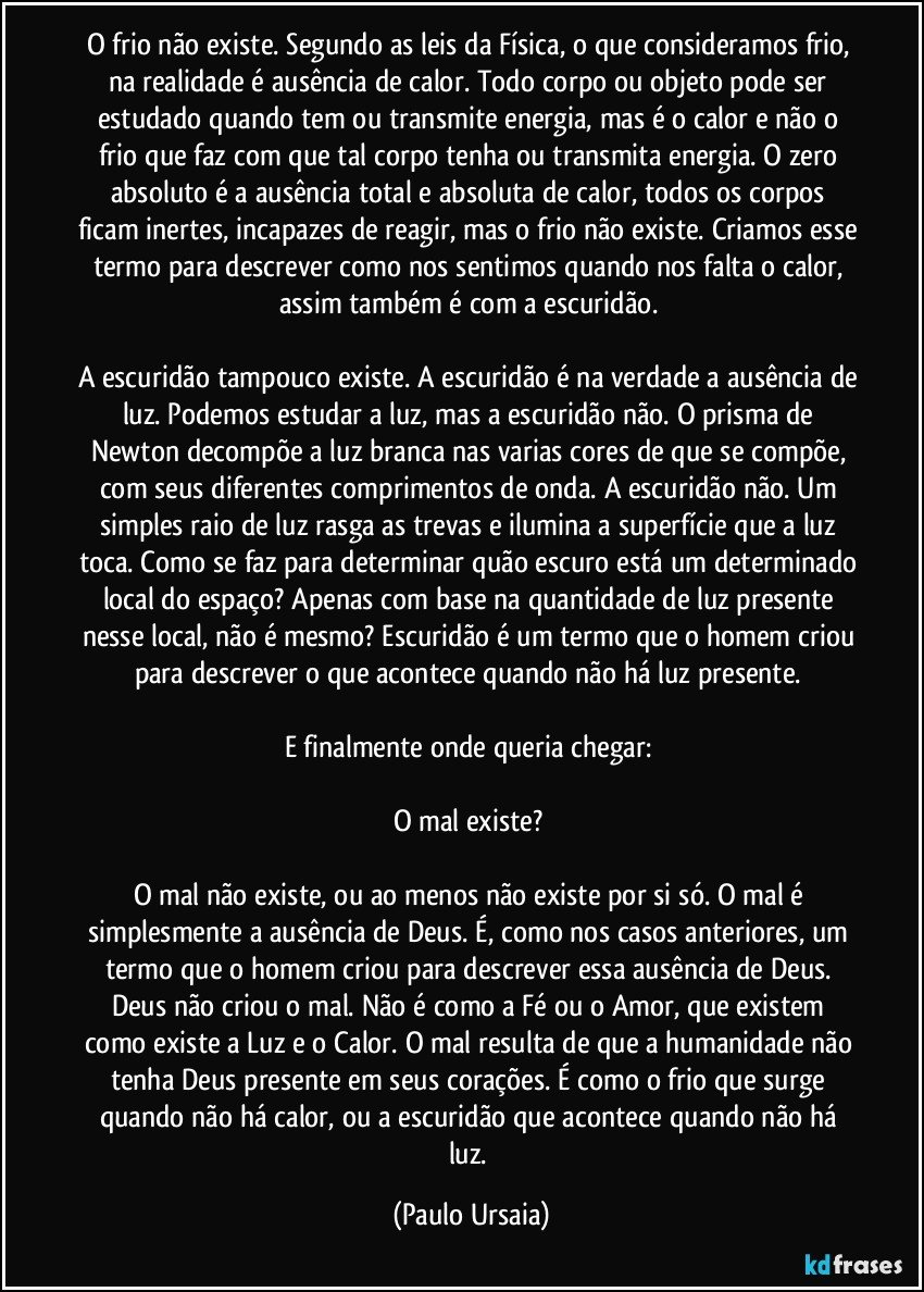 O frio não existe. Segundo as leis da Física, o que consideramos frio, na realidade é ausência de calor. Todo corpo ou objeto pode ser estudado quando tem ou transmite energia, mas é o calor e não o frio que faz com que tal corpo tenha ou transmita energia. O zero absoluto é a ausência total e absoluta de calor, todos os corpos ficam inertes, incapazes de reagir, mas o frio não existe. Criamos esse termo para descrever como nos sentimos quando nos falta o calor, assim também é com a escuridão. 

A escuridão tampouco existe. A escuridão é na verdade a ausência de luz. Podemos estudar a luz, mas a escuridão não. O prisma de Newton decompõe a luz branca nas varias cores de que se compõe, com seus diferentes comprimentos de onda. A escuridão não. Um simples raio de luz rasga as trevas e ilumina a superfície que a luz toca. Como se faz para determinar quão escuro está um determinado local do espaço? Apenas com base na quantidade de luz presente nesse local, não é mesmo? Escuridão é um termo que o homem criou para descrever o que acontece quando não há luz presente. 

E finalmente onde queria chegar: 

O mal existe? 

O mal não existe, ou ao menos não existe por si só. O mal é simplesmente a ausência de Deus. É, como nos casos anteriores, um termo que o homem criou para descrever essa ausência de Deus. Deus não criou o mal. Não é como a Fé ou o Amor, que existem como existe a Luz e o Calor. O mal resulta de que a humanidade não tenha Deus presente em seus corações. É como o frio que surge quando não há calor, ou a escuridão que acontece quando não há luz. (Paulo Ursaia)