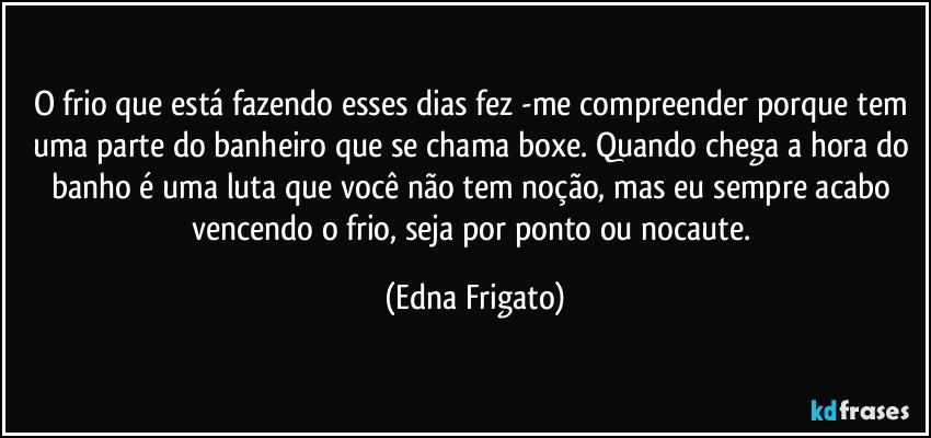 O frio que está fazendo esses dias fez -me compreender porque tem uma parte do banheiro que se chama boxe. Quando chega a hora do banho é uma luta que você não tem noção, mas eu sempre acabo vencendo o frio, seja por ponto ou nocaute. (Edna Frigato)