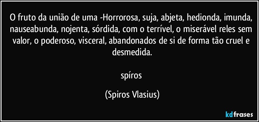 O fruto da união de uma -Horrorosa, suja, abjeta, hedionda, imunda, nauseabunda, nojenta, sórdida, com o terrível, o miserável reles sem valor, o poderoso, visceral, abandonados de si de forma tão cruel e desmedida.

spíros (Spiros Vlasius)