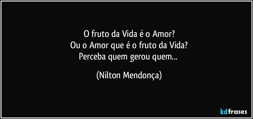 O fruto da Vida é o Amor?
Ou o Amor que é o fruto da Vida?
Perceba quem gerou quem... (Nilton Mendonça)