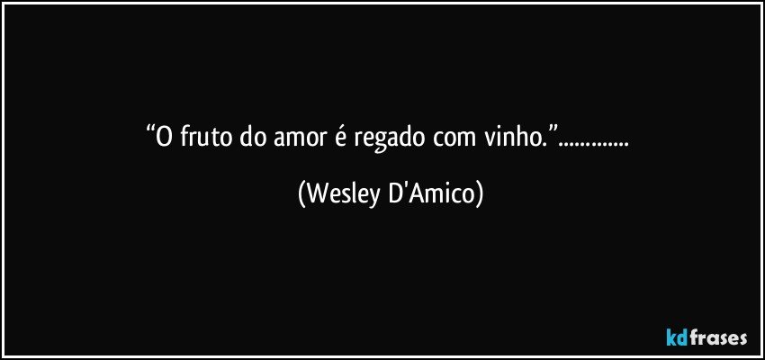 “O fruto do amor é regado com vinho.”... (Wesley D'Amico)