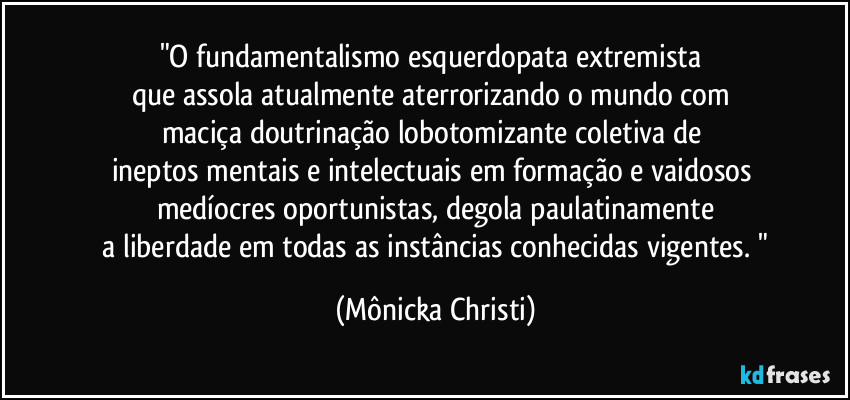 "O fundamentalismo esquerdopata extremista 
que assola atualmente aterrorizando o mundo com 
maciça doutrinação  lobotomizante coletiva de 
ineptos mentais e intelectuais em formação e vaidosos 
medíocres oportunistas, degola paulatinamente
 a liberdade em todas as instâncias conhecidas vigentes. " (Mônicka Christi)