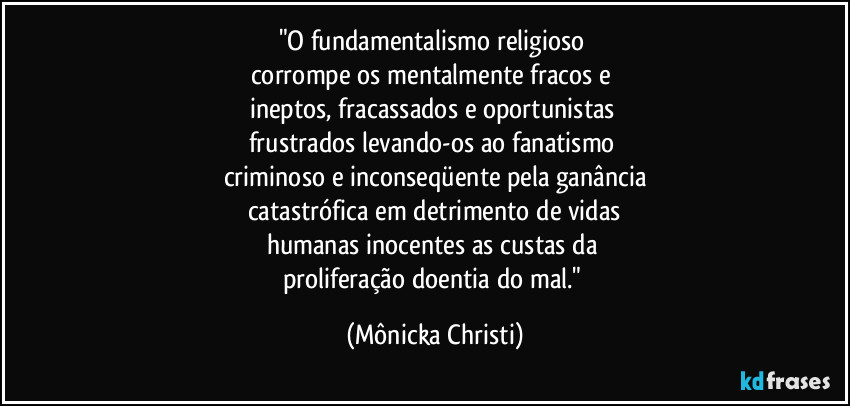 "O fundamentalismo religioso 
corrompe os mentalmente fracos e 
ineptos, fracassados e oportunistas 
frustrados levando-os ao fanatismo 
criminoso e inconseqüente pela ganância
catastrófica em detrimento de vidas
humanas inocentes as custas da 
proliferação doentia do mal." (Mônicka Christi)