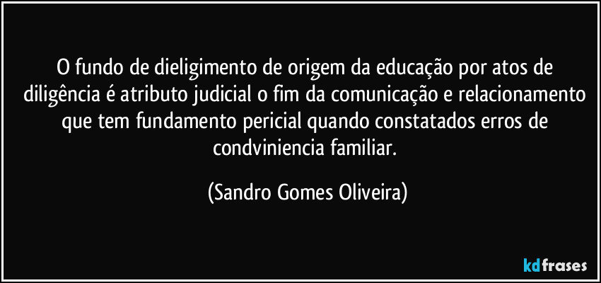 O fundo de dieligimento de origem da educação por atos de diligência é atributo judicial o fim da comunicação e relacionamento que tem fundamento pericial quando constatados erros de condviniencia familiar. (Sandro Gomes Oliveira)