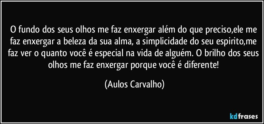 O fundo dos seus olhos me faz enxergar além do que preciso,ele me faz enxergar a beleza da sua alma, a simplicidade do seu espirito,me faz ver o quanto você é especial na vida de alguém. O brilho dos seus olhos me faz enxergar porque você é diferente! (Aulos Carvalho)