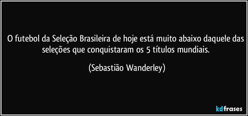 O futebol da Seleção Brasileira de hoje está muito abaixo daquele das seleções que conquistaram os 5 títulos mundiais. (Sebastião Wanderley)