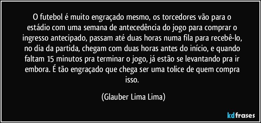 O futebol é muito engraçado mesmo, os torcedores vão para o estádio com uma semana de antecedência do jogo para comprar o ingresso antecipado, passam até duas horas numa fila para recebê-lo, no dia da partida, chegam com duas horas antes do início, e quando faltam 15 minutos pra terminar o jogo, já estão se levantando pra ir embora. É tão engraçado que chega ser uma tolice de quem compra isso. (Glauber Lima Lima)