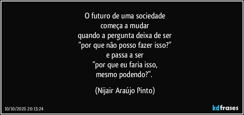 O futuro de uma sociedade
começa a mudar
quando a pergunta deixa de ser
“por que não posso fazer isso?”
e passa a ser
“por que eu faria isso,
mesmo podendo?”. (Nijair Araújo Pinto)