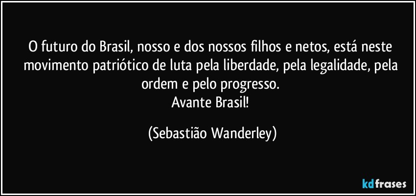 O futuro do Brasil, nosso e dos nossos filhos e netos, está neste movimento patriótico de luta pela liberdade, pela legalidade, pela ordem e pelo progresso. 
Avante Brasil! (Sebastião Wanderley)