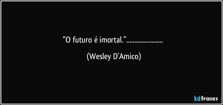 “O futuro é imortal.”... (Wesley D'Amico)