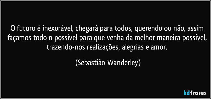 O futuro é inexorável, chegará para todos, querendo ou não, assim façamos todo o possível para que venha da melhor maneira possível, trazendo-nos realizações, alegrias e amor. (Sebastião Wanderley)